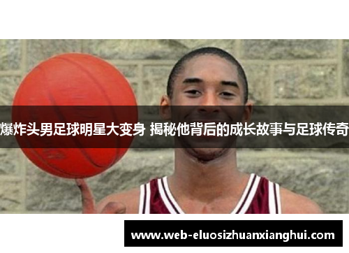 爆炸头男足球明星大变身 揭秘他背后的成长故事与足球传奇