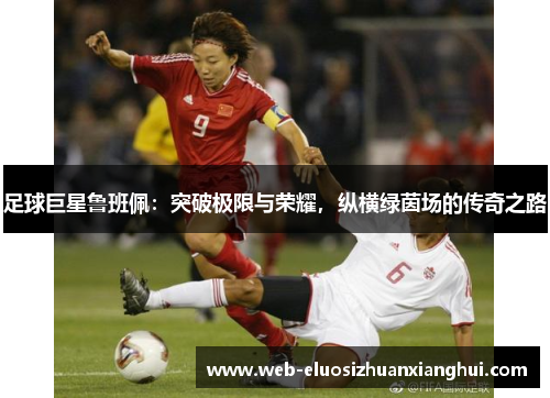 足球巨星鲁班佩：突破极限与荣耀，纵横绿茵场的传奇之路