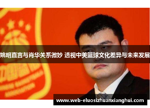 姚明直言与肖华关系微妙 透视中美篮球文化差异与未来发展
