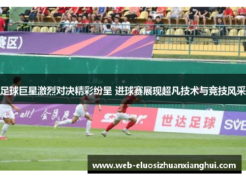 足球巨星激烈对决精彩纷呈 进球赛展现超凡技术与竞技风采