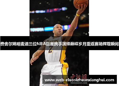 费舍尔姚明麦迪三位NBA巨星携手演绎巅峰岁月重返赛场辉煌瞬间