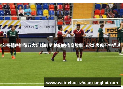 刘哥精选推荐五大足球明星 他们的传奇故事与球场表现不容错过