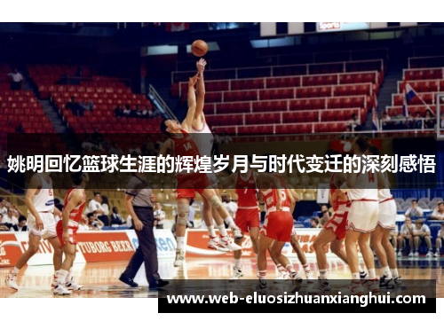姚明回忆篮球生涯的辉煌岁月与时代变迁的深刻感悟