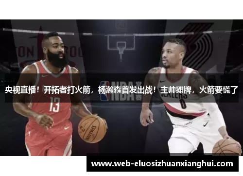 央视直播！开拓者打火箭，杨瀚森首发出战！主帅摊牌，火箭要慌了